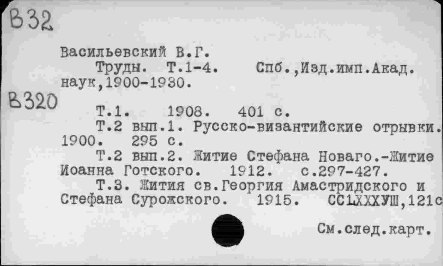 ﻿&за

Васильевский В.Г.
Труды. Т.1-4. Спб.,Изд.имп.Акад, наук,1900-1930.
Т.1.	1908.	401 с.
Т.2 вып.1. Русско-византийские отрывки. 1900.	295 с.
Т.2 вып.2. Житие Стефана Новаго.-Житие Иоанна Готского. 1912. с.297-427.
Т.З. Жития св.Георгия Амастридского и Стефана Сурожского. 1915. ССШХУШ, 121с
См.след.карт.